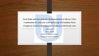 Facile Regio and Stereoselective Hydrometalation of Alkynes with a 
Combination of Carboxylic Acids and Group 10 Transition Metal 
Complexes: Selective Hydrogenation of Alkynes with Formic Acid 
Presented by 
Ashok Jangid 
School of chemical sciences 
Central university of Gujarat 
 