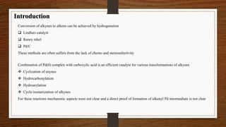 Introduction 
Conversion of alkynes to alkens can be achieved by hydrogenation 
 Lindlars catalyst 
 Raney nikel 
 Pd/C 
These methods are often suffers from the lack of chemo and stereoselectivity 
Combination of Pd(0) complex with carboxylic acid is an efficient catalyst for various transformations of alkynes 
 Cyclization of enynes 
 Hydrocarbonylation 
 Hydroarylation 
 Cyclo isomerization of alkynes 
For these reactions mechanistic aspects were not clear and a direct proof of formation of alkenyl Pd intermediate is not clear 
 