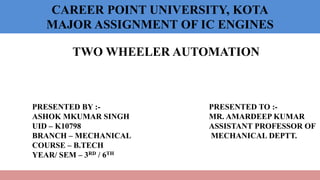 CAREER POINT UNIVERSITY, KOTA
MAJOR ASSIGNMENT OF IC ENGINES
TWO WHEELER AUTOMATION
PRESENTED BY :-
ASHOK MKUMAR SINGH
UID – K10798
BRANCH – MECHANICAL
COURSE – B.TECH
YEAR/ SEM – 3RD / 6TH
PRESENTED TO :-
MR. AMARDEEP KUMAR
ASSISTANT PROFESSOR OF
MECHANICAL DEPTT.
 
