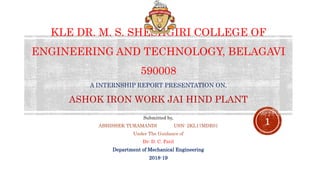 KLE DR. M. S. SHESHGIRI COLLEGE OF
ENGINEERING AND TECHNOLOGY, BELAGAVI
590008
A INTERNSHIP REPORT PRESENTATION ON,
ASHOK IRON WORK JAI HIND PLANT
Submitted by,
ABHISHEK TURAMANDI USN: 2KL17MDE01
Under The Guidance of
Dr: D. C. Patil
Department of Mechanical Engineering
2018-19
1
 