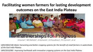 Facilitating women farmers for lasting development
outcomes on the East India Plateau

Partnerships for Progress
A Kumar2, WD Bellotti1, A Komarek1, A Choudhary2, PS Cornish1, et al
LWR/2002/100 Water harvesting and better cropping systems for the benefit of small farmers in watersheds
of the East India Plateau
LWR/2010/082 Improving livelihoods with innovative cropping systems on the East India Plateau

 