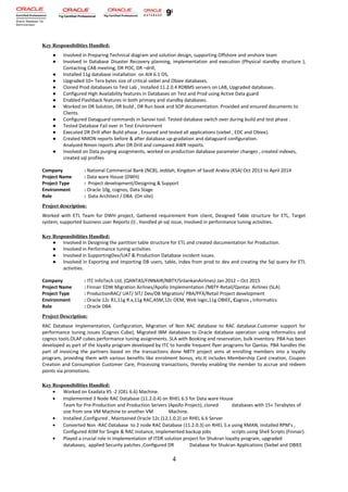 Key Responsibilities Handled:
● Involved in Preparing Technical diagram and solution design, supporting Offshore and onshore team
● Involved in Database Disaster Recovery planning, implementation and execution (Physical standby structure ),
Contacting CAB meeting, DR POC, DR –drill,
● Installed 11g database installation on AIX 6.1 OS,
● Upgraded 10+ Tera bytes size of critical siebel and Obiee databases.
● Cloned Prod databases to Test Lab , Installed 11.2.0.4 RDBMS servers on LAB, Upgraded databases.
● Configured High Availability features in Databases on Test and Prod using Active Data guard
● Enabled Flashback features in both primary and standby databases.
● Worked on DR Solution, DR build , DR Run book and SOP documentation. Provided and ensured documents to
Clients.
● Configured Dataguard commands in Sanovi tool. Tested database switch over during build and test phase .
● Tested Database Fail over in Test Environment
● Executed DR Drill after Build phase , Ensured and tested all applications (siebel , EDC and Obiee).
● Created NMON reports before & after database up-gradation and dataguard configuration.
Analyzed Nmon reports after DR Drill and compared AWR reports.
● Involved on Data purging assignments, worked on production database parameter changes , created indexes,
created sql profiles
Company : National Commercial Bank (NCB), Jeddah, Kingdom of Saudi Arabia (KSA) Oct 2013 to April 2014
Project Name : Data ware House (DWH)
Project Type : Project development/Designing & Support
Environment : Oracle 10g, cognos, Data Stage
Role : Data Architect / DBA (On site)
Project description:
Worked with ETL Team for DWH project, Gathered requirement from client, Designed Table structure for ETL, Target
system, supported business user Reports (I) , Handled pl-sql issue, Involved in performance tuning activities.
Key Responsibilities Handled:
● Involved in Designing the partition table structure for ETL and created documentation for Production.
● Involved in Performance tuning activities
● Involved in SupportingDev/UAT & Production Database incident issues.
● Involved in Exporting and Importing DB users, table, index from prod to dev and creating the Sql query for ETL
activities.
Company : ITC InfoTech Ltd, (QANTAS/FINNAIR/NBTY/SrilankanAirlines) Jan 2012 – Oct 2015
Project Name : Finnair EDW Migration Airlines/Apollo Implementation /NBTY-Retail/Qantas Airlines (SLA)
Project Type : ProductionRAC/ UAT/ SIT/ Dev/DB Migration/ PBA/PFX/Retail Project development
Environment : Oracle 12c R1,11g R.x,11g RAC,ASM,12c OEM, Web logic,11g OBIEE, Cognos , Informatics
Role : Oracle DBA
Project Description:
RAC Database Implementation, Configuration, Migration of Non RAC database to RAC database.Customer support for
performance tuning issues (Cognos Cube), Migrated IBM databases to Oracle database operation using Informatics and
cognos tools.OLAP cubes performance tuning assignments. SLA with Booking and reservation, bulk inventory. PBA has been
developed as part of the loyalty program developed by ITC to handle frequent flyer programs for Qantas. PBA handles the
part of invoicing the partners based on the transactions done NBTY project aims at enrolling members into a loyalty
program, providing them with various benefits like enrolment bonus, etc.It includes Membership Card creation, Coupon
Creation and Consumption Customer Care, Processing transactions, thereby enabling the member to accrue and redeem
points via promotions.
Key Responsibilities Handled:
• Worked on Exadata X5 -2 (OEL 6.6) Machine.
• Implemented 3 Node RAC Database (11.2.0.4) on RHEL 6.5 for Data ware House
Team for Pre-Production and Production Servers (Apollo Project), cloned databases with 15+ Terabytes of
size from one VM Machine to another VM Machine.
• Installed ,Configured , Maintained Oracle 12c (12.1.0.2) on RHEL 6.6 Server
• Converted Non -RAC Database to 2 node RAC Database (11.2.0.3) on RHEL 5.x using RMAN, Installed RPM's ,
Configured ASM for Single & RAC Instance, Implemented backup jobs scripts using Shell Scripts (Finnair).
• Played a crucial role in implementation of ITDR solution project for Shukran loyalty program, upgraded
databases, applied Security patches ,Configured DR Database for Shukran Applications (Siebel and OBIEE
4
 