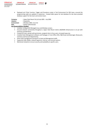 • Deployed sql, Pl-Sql, Function, Trigger and Procedure scripts in Test Environment for DEV team, ensured the
programming codes are updated in subversion. Created table spaces for test database for dev team provided
database support for Dev team and onshore team.
Company : Upper Desk Resort Pvt.Ltd July 2005 – July 2006
Industry : Hospitality
Environment : Windows 2003, Linux 4.0
Role : System administrator
Key Responsibilities Handled:
• Installed, Configured & Managed Linux and Windows servers.
• Ensured network connectivity throughout a Upper Desk Resort clients LAN/WAN infrastructure is on par with
technical considerations.
• Created OS Users, groups with permission, assigned roles to linux users, increased swap size.
• Installed Hotel Management software and Packages in Front Office (FO), F&B (Food and Beverage), Restaurant,
Inventory and Account Departments.
• Given hotel management training KT to hotel and Management staffs.
• Supported LANs, WANs, network segments, Internet, and intranet systems.
• Monitored networks to ensure security and availability to specific users.
6
 