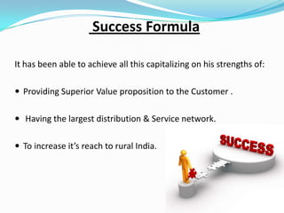 Success Formula
It has been able to achieve all this capitalizing on his strengths of:
 Providing Superior Value proposition to the Customer .
 Having the largest distribution & Service network.
 To increase it’s reach to rural India.

 
