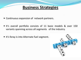  Continuous expansion of network partners.
 It’s overall portfolio consists of 11 basic models & over 150

variants spanning across all segments of the industry.
 It’s foray is into Alternate fuel segment.

 