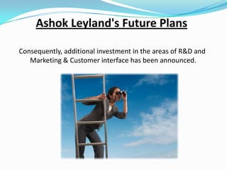 Ashok Leyland's Future Plans
Consequently, additional investment in the areas of R&D and
Marketing & Customer interface has been announced.

 