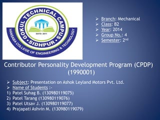  Subject: Presentation on Ashok Leyland Motors Pvt. Ltd.
 Name of Students :-
1) Patel Suhag B. (130980119075)
2) Patel Tarang (130980119076)
3) Patel Utsav J. (130980119077)
4) Prajapati Ashvin M. (130980119079)
Contributor Personality Development Program (CPDP)
(1990001)
 Branch: Mechanical
 Class: B2
 Year: 2014
 Group No.: 4
 Semester: 2nd
 
