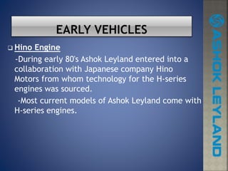  Hino Engine
-During early 80's Ashok Leyland entered into a
collaboration with Japanese company Hino
Motors from whom technology for the H-series
engines was sourced.
-Most current models of Ashok Leyland come with
H-series engines.
 