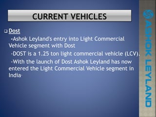  Dost
-Ashok Leyland's entry into Light Commercial
Vehicle segment with Dost
-DOST is a 1.25 ton light commercial vehicle (LCV).
-With the launch of Dost Ashok Leyland has now
entered the Light Commercial Vehicle segment in
India.
 