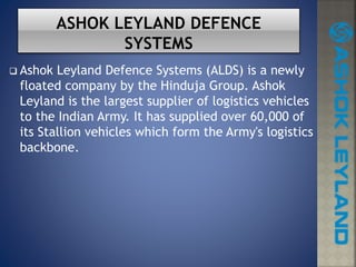  Ashok Leyland Defence Systems (ALDS) is a newly
floated company by the Hinduja Group. Ashok
Leyland is the largest supplier of logistics vehicles
to the Indian Army. It has supplied over 60,000 of
its Stallion vehicles which form the Army's logistics
backbone.
 