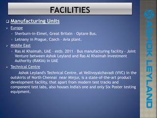  Manufacturing Units
 Europe
 Sherburn-in-Elmet, Great Britain – Optare Bus.
 Letnany in Prague, Czech – Avia plant.
 Middle East
 Ras Al Khaimah, UAE – estb. 2011 – Bus manufacturing facility – Joint
Venture between Ashok Leyland and Ras Al Khaimah Investment
Authority (RAKIA) in UAE
 Technical Centre
Ashok Leyland's Technical Centre, at Vellivoyalchavadi (VVC) in the
outskirts of North Chennai near Minjur, is a state-of-the-art product
development facility, that apart from modern test tracks and
component test labs, also houses India's one and only Six Poster testing
equipment.
 