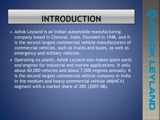  Ashok Leyland is an Indian automobile manufacturing
company based in Chennai, India. Founded in 1948, and it
is the second largest commercial vehicle manufacturers of
commercial vehicles, such as trucks and buses, as well as
emergency and military vehicles.
 Operating six plants, Ashok Leyland also makes spare parts
and engines for industrial and marine applications. It sells
about 60,000 vehicles and about 7,000 engines annually. It
is the second largest commercial vehicle company in India
in the medium and heavy commercial vehicle (M&HCV)
segment with a market share of 28% (2007–08).
 