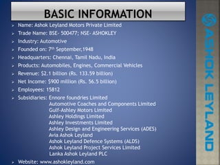  Name: Ashok Leyland Motors Private Limited
 Trade Name: BSE- 500477; NSE- ASHOKLEY
 Industry: Automotive
 Founded on: 7th September,1948
 Headquarters: Chennai, Tamil Nadu, India
 Products: Automobiles, Engines, Commercial Vehicles
 Revenue: $2.1 billion (Rs. 133.59 billion)
 Net Income: $900 million (Rs. 56.5 billion)
 Employees: 15812
 Subsidiaries: Ennore foundries Limited
Automotive Coaches and Components Limited
Gulf-Ashley Motors Limited
Ashley Holdings Limited
Ashley Investments Limited
Ashley Design and Engineering Services (ADES)
Avia Ashok Leyland
Ashok Leyland Defence Systems (ALDS)
Ashok Leyland Project Services Limited
Lanka Ashok Leyland PLC
 Website: www.ashokleyland.com
 