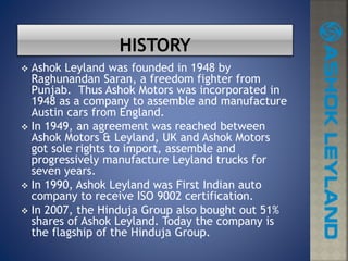  Ashok Leyland was founded in 1948 by
Raghunandan Saran, a freedom fighter from
Punjab. Thus Ashok Motors was incorporated in
1948 as a company to assemble and manufacture
Austin cars from England.
 In 1949, an agreement was reached between
Ashok Motors & Leyland, UK and Ashok Motors
got sole rights to import, assemble and
progressively manufacture Leyland trucks for
seven years.
 In 1990, Ashok Leyland was First Indian auto
company to receive ISO 9002 certification.
 In 2007, the Hinduja Group also bought out 51%
shares of Ashok Leyland. Today the company is
the flagship of the Hinduja Group.
 