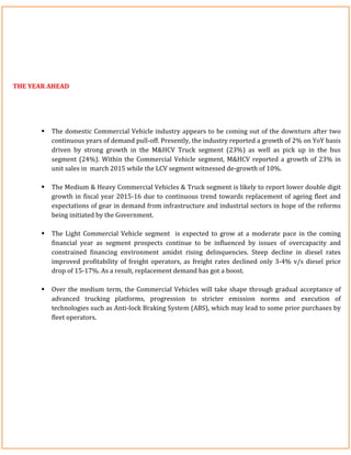 THE YEAR AHEAD
 The domestic Commercial Vehicle industry appears to be coming out of the downturn after two
continuous years of demand pull-off. Presently, the industry reported a growth of 2% on YoY basis
driven by strong growth in the M&HCV Truck segment (23%) as well as pick up in the bus
segment (24%). Within the Commercial Vehicle segment, M&HCV reported a growth of 23% in
unit sales in march 2015 while the LCV segment witnessed de-growth of 10%.
 The Medium & Heavy Commercial Vehicles & Truck segment is likely to report lower double digit
growth in fiscal year 2015-16 due to continuous trend towards replacement of ageing fleet and
expectations of gear in demand from infrastructure and industrial sectors in hope of the reforms
being initiated by the Government.
 The Light Commercial Vehicle segment is expected to grow at a moderate pace in the coming
financial year as segment prospects continue to be influenced by issues of overcapacity and
constrained financing environment amidst rising delinquencies. Steep decline in diesel rates
improved profitability of freight operators, as freight rates declined only 3-4% v/s diesel price
drop of 15-17%. As a result, replacement demand has got a boost.
 Over the medium term, the Commercial Vehicles will take shape through gradual acceptance of
advanced trucking platforms, progression to stricter emission norms and execution of
technologies such as Anti-lock Braking System (ABS), which may lead to some prior purchases by
fleet operators.
 