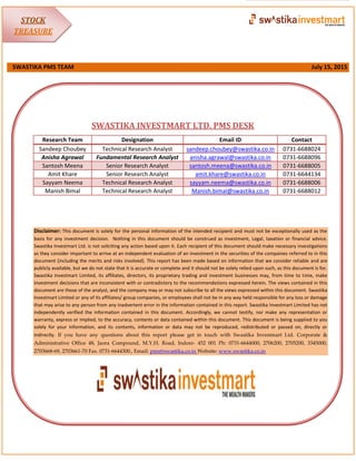 SWASTIKA PMS TEAM July 15, 2015
SWASTIKA INVESTMART LTD. PMS DESK
Disclaimer: This document is solely for the personal information of the intended recipient and must not be exceptionally used as the
basis for any investment decision. Nothing in this document should be construed as investment, Legal, taxation or financial advice.
Swastika Investmart Ltd. is not soliciting any action based upon it. Each recipient of this document should make necessary investigations
as they consider important to arrive at an independent evaluation of an investment in the securities of the companies referred to in this
document (including the merits and risks involved). This report has been made based on information that we consider reliable and are
publicly available, but we do not state that it is accurate or complete and it should not be solely relied upon such, as this document is for.
Swastika Investmart Limited, its affiliates, directors, its proprietary trading and investment businesses may, from time to time, make
investment decisions that are inconsistent with or contradictory to the recommendations expressed herein. The views contained in this
document are those of the analyst, and the company may or may not subscribe to all the views expressed within this document. Swastika
Investmart Limited or any of its affiliates/ group companies, or employees shall not be in any way held responsible for any loss or damage
that may arise to any person from any inadvertent error in the information contained in this report. Swastika Investmart Limited has not
independently verified the information contained in this document. Accordingly, we cannot testify, nor make any representation or
warranty, express or implied, to the accuracy, contents or data contained within this document. This document is being supplied to you
solely for your information, and its contents, information or data may not be reproduced, redistributed or passed on, directly or
indirectly. If you have any questions about this report please get in touch with Swastika Investmart Ltd. Corporate &
Administrative Office 48, Jaora Compound, M.Y.H. Road, Indore- 452 001 Ph: 0731-6644000, 2706200, 2705200, 3345000,
2703668-69, 2703661-70 Fax. 0731-6644300., Email: pms@swastika.co.in Website: www.swastika.co.in
Research Team Designation Email ID Contact
Sandeep Choubey Technical Research Analyst sandeep.choubey@swastika.co.in 0731-6688024
Anisha Agrawal Fundamental Research Analyst anisha.agrawal@swastika.co.in 0731-6688096
Santosh Meena Senior Research Analyst santosh.meena@swastika.co.in 0731-6688005
Amit Khare Senior Research Analyst amit.khare@swastika.co.in 0731-6644134
Sayyam Neema Technical Research Analyst sayyam.neema@swastika.co.in 0731-6688006
Manish Bimal Technical Research Analyst Manish.bimal@swastika.co.in 0731-6688012
STOCK
TREASURE
 