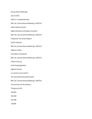 Annual General Meeting

July 19, 2011

2010-11 –A watershed year

MD / AL / Annual General Meeting / 19/07/11

Ashok Leyland records

highest domestic and exports turnover!

MD / AL / Annual General Meeting / 19/07/11

Production hits all-time high at

95,337 vehicles!

MD / AL / Annual General Meeting / 19/07/11

Highest number

of products introduced!

MD / AL / Annual General Meeting / 19/07/11

Fastest ramp-up

at the Pantnagarplant!

Highest increase

in customer touch points!

The story behind this performance

MD / AL / Annual General Meeting / 19/07/11

A record year for the industry …

TIV grew by 31%

183,495

245,058

322,788

-50,000
 