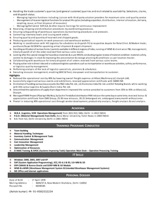 Handling the trade customer’s quarries (and general customer) quarries and visit related to availability. Selections, claims,
and dispatch status.
- Managing logistics functions including: Liaison with third party solution providers for maximum sales and quality service
- Management ofreverse logistical functions for product life cycles (includingacquisition, distribution, internal allocation, delivery,
recycling, reuse, or final disposal of resources)
- Managing/Delivered SOP,SLA, & other require trainings for continuous improvement
Receiving, shipping and distribution procedures by coordinating processes.
Ensuring safeguarding of warehouse operations by monitoring procedures and protocols.
Controlling inventory levels and issuing work orders.
Ensuring quality and quantity of received and shipped goods.
Producing periodical reports on work processes and warehouse workers.
Working in coordination with HO Logistics for schedules to dispatch FG to respective depots for Retail/Inst. & Modern trade ;
purchaser/buyer & EXIM for upcoming arrival shipment & export shipment.
Handlingverificationof various forms / permits available indifferent regions ofIndia; running of WMS & client wise P&L management;
timely dispatch of all the order received from various sales teams .
Looking after the special storage for hazardous materials & as per MSDS;conductingregular review ofmaterial condition:material safety,
control to damages in stock & improving the presentation & storage planning & conditions as per location master.
Collaborating with warehouse for timely dispatch of all orders received from various sales teams.
Playing active role indirect inbound or outboundlogistics operations such as transportation or warehouse activities, safety performance,
or logistics quality management.
Performing analysis of the task of logistics specialists, planners & schedulers.
Executing resource management, enabling MHE & fleet, manpower and transportation to customer.
Highlights
Reduced the operational cost by 40% by lowering overall freight expense at Alborj Machinery LLC sharjah UAE.
Successfully organised various events and exhibitions; received appreciation certificate with 50000 INR.
Distinctionof handling various keyaccounts like P&G India Pvt. Ltd., LG Electronics India Pvt. Ltd. andDLF Retailing Brands while working
with DHL Lemur Logistics & Supply Chain India Pvt. Ltd.
Streamlinedthe operations ofsupplychain department-improved the service provided to customers from 35% to 45% at Alborj LLC,
Sharjah.
Managed PIMW Project (PlayingIt MyWay, bySachinTendulkar)distributionPAN Indiaon the same dayat same time; received bonus &
appreciation certificate from CMD Group; 25-30 new releases, 20-25 3mbargoed etc. embargoed every month without error.
Pivotal in reducing 40% operational cost through vendor development, producti vity analysis, freight analysis & cost analysis.
ACADEMIA
M.B.A. (Logistics, SCM Operations Management) from 2011 013, SMU, Delhi in 2012 INDIA
P.G.D. (Material Management) from Delhi, Anna Malai University, Tamil Nadu in 2003 INDIA
B.A. from SLC, Delhi University, Delhi in 2001 INDIA
TRAININGS PROGRAMS CONDUCTED
Team Building
Material Handling Techniques
Inventory Control & Management Tools
Communication Management
Cost Innovation Management
Leadership Management
Optimization of Resources
D-MAIC Training & SIPOC (Systems Improving Tools) Operation Main Desk – Operation Processing Training
IT SKILLS
Windows 2000, 2003, 2007 and XP
SAP (System Application Programming), ECC, R3-6.1 & R3, 3.0–MM & SD
ERP-CANIAS & Ramco-Oracle and GERP-MM & SD Module
WMS & eWMS (Warehouse Management System & Extended Warehouse Management Systems)
MS Office and Internet applications
PERSONAL DOSSIER
Date of Birth : 1st April 1978
Mailing Address : 4649/37-A, New Modern Shahdara, Delhi-110032
Passport No : K6590185
(Ashok kumar) -M- 91-9582532234
 