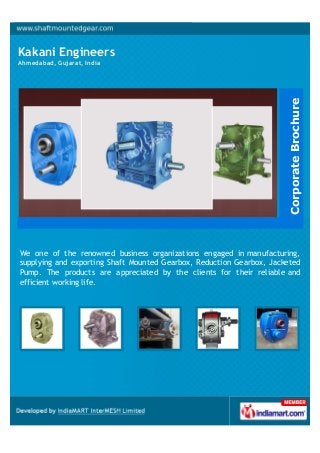 Kakani Engineers
Ahmedabad, Gujarat, India
We one of the renowned business organizations engaged in manufacturing,
supplying and exporting Shaft Mounted Gearbox, Reduction Gearbox, Jacketed
Pump. The products are appreciated by the clients for their reliable and
efficient working life.
CorporateBrochure
 