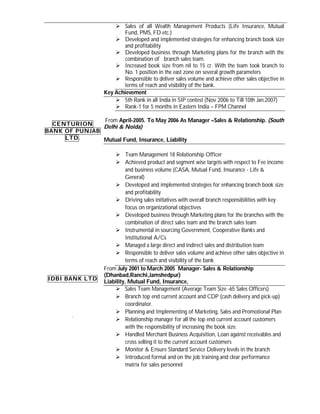  Sales of all Wealth Management Products (Life Insurance, Mutual
                           Fund, PMS, FD etc.)
                         Developed and implemented strategies for enhancing branch book size
                           and profitability
                         Developed business through Marketing plans for the branch with the
                           combination of branch sales team.
                         Increased book size from nil to 15 cr. With the team took branch to
                           No. 1 position in the east zone on several growth parameters
                         Responsible to deliver sales volume and achieve other sales objective in
                           terms of reach and visibility of the bank.
                    Key Achievement
                         5th Rank in all India in SIP contest (Nov 2006 to Till 10th Jan.2007)
                         Rank-1 for 5 months in Eastern India – FPM Channel

               From April-2005. To May 2006 As Manager –Sales & Relationship. (South
  CENTURION
               Delhi & Noida)
BANK OF PUNJAB
     LTD .     Mutual Fund, Insurance, Liability

                         Team Management 18 Relationship Officer
                         Achieved product and segment wise targets with respect to Fee income
                              and business volume (CASA, Mutual Fund, Insurance - Life &
                              General)
                         Developed and implemented strategies for enhancing branch book size
                              and profitability
                         Driving sales initiatives with overall branch responsibilities with key
                              focus on organizational objectives
                         Developed business through Marketing plans for the branches with the
                              combination of direct sales team and the branch sales team
                         Instrumental in sourcing Government, Cooperative Banks and
                              Institutional A/Cs
                         Managed a large direct and indirect sales and distribution team
                         Responsible to deliver sales volume and achieve other sales objective in
                              terms of reach and visibility of the bank
                    From July 2001 to March 2005 Manager- Sales & Relationship
                    (Dhanbad,Ranchi,Jamshedpur)
 IDBI BANK LTD
                    Liability, Mutual Fund, Insurance,
                         Sales Team Management (Average Team Size -65 Sales Officers)
                         Branch top end current account and CDP (cash delivery and pick-up)
                              coordinator.
                         Planning and Implementing of Marketing, Sales and Promotional Plan
         .
                         Relationship manager for all the top end current account customers
                              with the responsibility of increasing the book size.
                         Handled Merchant Business Acquisition, Loan against receivables and
                              cross selling it to the current account customers
                         Monitor & Ensure Standard Service Delivery levels in the branch
                         Introduced formal and on the job training and clear performance
                              matrix for sales personnel
 