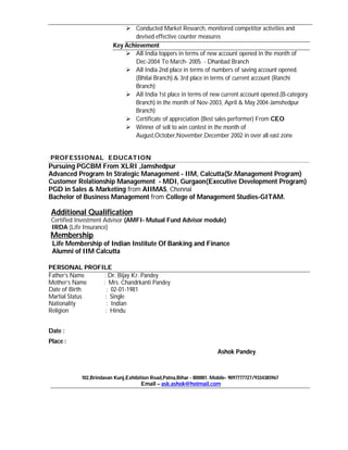  Conducted Market Research, monitored competitor activities and
                               devised effective counter measures
                        Key Achievement
                             All India toppers in terms of new account opened in the month of
                               Dec-2004 To March- 2005. - Dhanbad Branch
                             All India 2nd place in terms of numbers of saving account opened.
                               (Bhilai Branch).& 3rd place in terms of current account (Ranchi
                               Branch)
                             All India 1st place in terms of new current account opened.(B-category
                               Branch) in the month of Nov-2003, April & May 2004-Jamshedpur
                               Branch)
                             Certificate of appreciation (Best sales performer) From CEO
                             Winner of sell to win contest in the month of
                               August,October,November,December 2002 in over all east zone


PROFESSIONAL EDUCATION
Pursuing PGCBM From XLRI ,Jamshedpur
Advanced Program In Strategic Management - IIM, Calcutta(Sr.Management Program)
Customer Relationship Management - MDI, Gurgaon(Executive Development Program)
PGD in Sales & Marketing from AIIMAS, Chennai
Bachelor of Business Management from College of Management Studies-GITAM.

 Additional Qualification
 Certified Investment Advisor (AMFI- Mutual Fund Advisor module)
 IRDA (Life Insurance)
Membership
 Life Membership of Indian Institute Of Banking and Finance
 Alumni of IIM Calcutta

PERSONAL PROFILE
Father’s Name   : Dr. Bijay Kr. Pandey
Mother’s Name  : Mrs. Chandrkanti Pandey
Date of Birth    : 02-01-1981
Martial Status  : Single
Nationality      : Indian
Religion        : Hindu


Date :
Place :
                                                                      Ashok Pandey



           102,Brindavan Kunj,Exhibition Road,Patna,Bihar - 800001. Mobile- 9097777727/9334385967
                                    Email – ask.ashok@hotmail.com
 