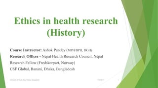 Ethics in health research
(History)
Course Instructor: Ashok Pandey (MPH/BPH, DGH)
Research Officer - Nepal Health Research Council, Nepal
Research Fellow (Fredskorpset, Norway)
CSF Global, Banani, Dhaka, Bangladesh
11/2/2017University of South Asia, Dhaka, Bangladesh 1
 