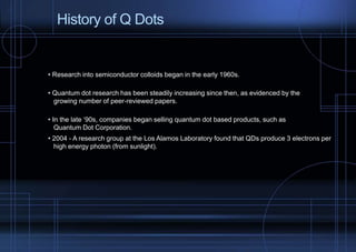 History of Q Dots 
• Research into semiconductor colloids began in the early 1960s. 
• Quantum dot research has been steadily increasing since then, as evidenced by the 
growing number of peer-reviewed papers. 
• In the late ‘90s, companies began selling quantum dot based products, such as 
Quantum Dot Corporation. 
• 2004 - A research group at the Los Alamos Laboratory found that QDs produce 3 electrons per 
high energy photon (from sunlight). 
 