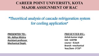 “Theoritical analysis of cascade refrigeration system
for cooling application”
PRESENTED BY:-
Ashok kumar singh
Uid- k10798
course – B.tech
Branch –mechanical
Year/Sem- 3rd/6th
PRESENTED TO:-
Mr. Aditya Mishra
Assistant professor
Mechanical Deptt.
CAREER POINT UNIVERSITY, KOTA
MAJOR ASSIGNMENT OF RAC
 