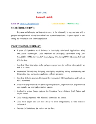 RESUME
Lunavath Ashok
Email ID: ashok.it1225@gmail.com Contact Number : +919704247933
CAREER OBJECTIVE:
To pursue a challenging and innovative career in the industry by being associated with a
progressive organization, use my educational and technical experience. To prove myself as one
among the best and an asset for the organization.
PROFESSIONALSUMMARY:
• 3 years of Experience in IT Industry in developing web based Applications using
JAVA/J2EE Technologies. Good Experience in Developing Applications using Core
Java, JDBC, HTML, Servlets, JSP, Struts, Spring IOC, Spring MVC, Hibernate, JMS and
Web Services.
• Excellent Client interaction skills and proven experience in working independently as
well as in a team.
• Responsible for analyzing, designing, developing, integrating, testing, implementing and
documenting new and existing application software programs.
• Excellent skills in Analysis, Design & Development of J2EE applications and built on
MVC architecture.
• Involved in preparation of Test plans as per requirements, implementation, preparation of
user manuals, and post implementation support.
• Involved in writing Design patterns like Singleton, Factory Pattern, DAO Pattern and
Façade Pattern
• Good working experience with Relational Database’s like Oracle.
• Good team player and also have ability to work independently in time sensitive
environment
• Expertise in Maintaining the project and bug fixes.
 