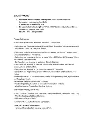 BACKGROUND
 Four week Industrial winter training from “IPGCL” Power Generation
Corporation, Inderprastha, New Delhi
1 January 2010 - 30 January 2010
 Six week industrial training from “IPGCL- PPCL” Combined Cycle Power Station
Corporation, Bawana , New Delhi.
15 June 2015 - 1 August 2015
Process Instruments
• Calibration of Pneumatic, Electronic and SMART Transmitters.
• Calibration and Configuration using different SMART Transmitter’s Communicators and
Configurators: - HART - & , HHT, HHC and SFC.
• Calibration, servicing and overhauling of Control Valves, Installation, Calibration and
Configuration of SMART Positioners .
• Calibration and servicing of Damper actuator Valves, ESD Valves, Self-Operated Valves,
and Solenoid Operated Valves.
• Configuration and Servicing of Motorized Operated Valves .
• Calibration and repairing of Pressure, Temperature, Flow and Level Switches and
Gauges, I/P and P/I Converters.
• Calibration and repairing of Electronic and Pneumatic Controllers.
• Calibration and Programming of Speed Monitors/Transmitters and Vibration/Speed
Probes.
• Work exposure on Oil & Gas Well Heads, Burner Management Systems, Hydraulic skids
and Relay Logic Panels.
• Knowledge about Instrumentation Drawings.
• Faultfinding and Fault analysis of various Instrumentation Systems.
• Work Exposure on Process Safe Guarding Systems.
Distributed Control System & PLC:
• DCS: - FOXBORO I/A Series, ABB Freelance-, Yokogawa Centum-, Honeywell (TDC-, TPS).
• Allen Bradley Logics PLC based Systems.
• Maintenance System (HMS).
•Familiar with SCADA functions and applications.
Fire & Gas Detection Instruments:
• Honeywell Fire & Gas Safe guarding system(PLC).
 