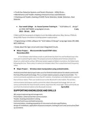 • Fire & Gas Detection Systems and Panels (Electronic - HOW, RS etc...
• Maintenance and Trouble shooting of Acoustical Gas Leak Detectors.
• Checking and Trouble shooting of UV/IR Flame Detectors, Smoke Detectors, Heat
Detector.
 Four week College In- house Summer Training in ” VLSI Fabless IC design”
on VHDL SOFTWARE using digital circuits. 1 July
2013 - 30 July 2013
• Work withthe live projectsof digital circuitslike Adder,subtractors,Mux,Demux,FPGA etc.
Using VHDL Pspice simulationsincludingapowersupplyproject.
• Programming in VHDL software for “VLSI Fabless IC Design” using logic Gates OR, AND,
NOT, EXOR etc.
• Study about the logic circuit and Linear Integrated Circuits.
 Minor Project : Microcontroller based DTMF robot.
November,2015
A line followerrobotfollowsatrack or pathdrawnby blackline andfeedbackloopisthe
mainpart incontrollingthe robot.Thisprojectconsistsof aRobotwhichfollowsablackline
drawnon a plainwhite surface.WheneverpowersupplyonRobotisturnedon,the Robotstarts
followingthe Line.ThatiswhyitiscalledLine followerrobot.Thisisadual tone multi frequency
robot.
 Major Project : Wireless robot manipulation using android mobile.
Androidcontrolledrobot projectmake use of anAndroidmobilephone forroboticcontrol with
the helpof Bluetoothtechnology.Thisisasimple roboticsprojectsusingmicrocontroller. The
control commandsavailableare more thanRF modules.Smartphone controlledrobotissuperior
than all these robots.Thenuserneedstoturnonthe Bluetoothinthe mobile.The wireless
communicationtechniquesusedto control the robotisBluetoothtechnology.Usercan use
variouscommandslike moveforward,reverse,stopmove left,moveright.These commandsare
sentfromthe Androidmobile tothe Bluetoothreceiver. April,2016
SUPPORTING KNOWLEDGE AND SKILLS
I&C projectengineeringandmanagement.
Presentation,verbal andwrittencommunication.
Trouble-shootingandproblem-solving.
Control of continuousandbatchprocesses.
Instrumentation,includingpreparationof instrumentandvalve specifications,
designof installations,applicationsof processanalyzers,trainingof usersand construction/Start
up assistance.
 