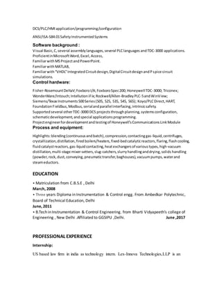 DCS/PLC/HMIapplication/programming/configuration
ANSI/ISA-S84.01SafetyInstrumentedSystems
Software background :
Visual Basic,C,several assemblylanguages,several PLClanguages andTDC-3000 applications.
ProficientinMicrosoftWord,Excel,Access,
FamiliarwithMSProjectandPowerPoint.
FamiliarwithMATLAB,
Familiarwith“VHDL”IntegratedCircuitdesign,DigitalCircuitdesignandPspice circuit
simulations.
Control hardware:
Fisher-RosemountDeltaV;FoxboroI/A;FoxboroSpec200; HoneywellTDC-3000; Triconex;
WonderWare/Intouch;IntellutioniFix;Rockwell/Allen-BradleyPLC-5andWinView;
Siemens/TexasInstruments500Series(505, 525, 535, 545, 565); Koyo/PLCDirect,HART,
FoundationFieldbus,Modbus,serialandparallelinterfacing,intrinsicsafety.
Supportedseveral otherTDC-3000 DCS projectsthroughplanning,systemsconfiguration,
schematicdevelopment,andspecial applicationsprogramming.
Projectengineerfordevelopmentandtestingof Honeywell’sCommunicationsLinkModule
Process and equipment:
Highlights:blending(continuousandbatch),compression,contactinggas-liquid,centrifuges,
crystallization,distillation,fired boilers/heaters,fixed-bedcatalyticreactors,flaring,flashcooling,
fluidcatalystreactors,gas-liquidcontacting,heatexchangersof varioustypes,high-vacuum
distillation,multi-stage mixer-setters,slug-catchers,slurryhandlinganddrying,solids handling
(powder,rock,dust,conveying,pneumatictransfer,baghouses),vacuumpumps,waterand
steameductors.
EDUCATION
• Matriculation from C.B.S.E , Delhi
March, 2008
• Three years Diploma in Instrumentation & Control engg. From Ambedkar Polytechnic,
Board of Technical Education, Delhi
June, 2011
• B.Tech in Instrumentation & Control Engineering. from Bharti Vidyapeeth’s college of
Engineering , New Delhi .Affiliated to GGSIPU ,Delhi. June ,2017
PROFESSIONAL EXPERIENCE
Internship:
US based law firm in india as technology intern. Lex-Innova Technologies,LLP is an
 