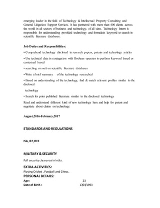 emerging leader in the field of Technology & Intellectual Property Consulting and
General Litigation Support Services. It has partnered with more than 400 clients across
the world in all sectors of business and technology, of all sizes. Technology Intern is
responsible for understanding provided technology and formulate keyword to search in
scientific literature databases.
Job Duties and Responsibilities:
• Comprehend technology disclosed in research papers, patents and technology articles
• Use technical data in conjugation with Boolean operator to perform keyword based or
contextual based
• searching on web or scientific literature databases
• Write a brief summary of the technology researched
• Based on understanding of the technology, find & match relevant profiles similar to the
disclosed
technology
• Search for prior published literature similar to the disclosed technology
Read and understand different kind of new technology here and help for patent and
negotiate about claims on technology.
August,2016-February,2017
STANDARDS AND REGULATIONS
ISA, IEC,IEEE
MILITARY &SECURITY
Full security clearance in India.
EXTRA ACTIVITIES:
Playing Cricket , Football and Chess.
PERSONAL DETAILS:
Age : 23
Date of Birth : 17/07/1993
 