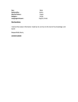 Sex : Male
Nationality : Indian.
Marital Status : Single.
Religion : Hindu
Languages Known : English, Hindi.
Declaration:
I declare that above information made by me are true to the best of my knowledge and
belief.
Respectfully Yours,
ASHOK KUMAR
 