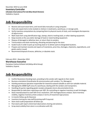 December 2014 to June 2018
Inventory Controller
Lifestyles International Pvt Ltd (Max Retail Division)
Vadodara, Gujarat.
Job Responsibility
 Receive and count stock items, and record data manually or using computer.
 Pack and unpack items to be stocked on shelves in stockrooms, warehouse, or storage yards.
 Verify inventory computations by comparing them to physical counts of stock, and investigate discrepancies
of adjust errors.
 Mark stock item using identification tags, stamps, electric marking tools, or other labeling equipment.
 Keep records on the use and/or damage of stock or stock handing equipment.
 Dispose of damaged or defective item, or return them to vendors.
 Trend analysis and stock monitoring, allocating and planning for the store
 Guide trucks in order to pick up incoming stock or to deliver parts to designated locations.
 Prepare and maintain records and reports of inventories, price lists, shortages, shipments, expenditures, and
goods used or issued.
 Recommend disposal of excess, defective, or obsolete stock.
February 2012 – November 2014
Warehouse Executive
Pantaloon Fashion & Retail Ltd (Aditya Birla Group)
Vadodara, Gujarat.
Job Responsibility
 Conflict Resolution (Handing team, providing to the vendor with regards to their stock)
 Business orientation (Coordination & communication with vendors, TLs, Managers)
 Handing warehouse operation responsible for inward & outward saleable as well non-saleable material.
 Managing the 20000 Sq/ft area of a warehouse, dealing with the vendors and transporters.
 Handling all queries regarding goods receipts and goods returns documentation & etc.
 Responsible for daily basic reporting as per SOP. Do controlling on negative inventory as well shrinkages.
 Stock inward/outward as well SAP errors resolutions. ZSIT shortages/excess analysis. Store inventory
visibility, negative inventory article analysis in terms of movement type process
 In-transits follow ups & Clearance
 Inventory training for new staff & existing staff if required.
 Store stock audit preparations & follow ups.
 Post stock audit report article level observations sharing and solutions.
 Scrap stock visibility from store in co ordination with HO.
 