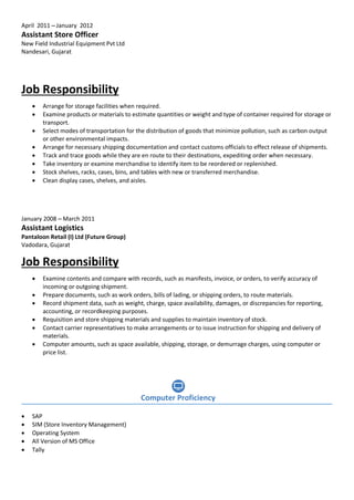 April 2011 – January 2012
Assistant Store Officer
New Field Industrial Equipment Pvt Ltd
Nandesari, Gujarat
Job Responsibility
 Arrange for storage facilities when required.
 Examine products or materials to estimate quantities or weight and type of container required for storage or
transport.
 Select modes of transportation for the distribution of goods that minimize pollution, such as carbon output
or other environmental impacts.
 Arrange for necessary shipping documentation and contact customs officials to effect release of shipments.
 Track and trace goods while they are en route to their destinations, expediting order when necessary.
 Take inventory or examine merchandise to identify item to be reordered or replenished.
 Stock shelves, racks, cases, bins, and tables with new or transferred merchandise.
 Clean display cases, shelves, and aisles.
January 2008 – March 2011
Assistant Logistics
Pantaloon Retail (I) Ltd (Future Group)
Vadodara, Gujarat
Job Responsibility
 Examine contents and compare with records, such as manifests, invoice, or orders, to verify accuracy of
incoming or outgoing shipment.
 Prepare documents, such as work orders, bills of lading, or shipping orders, to route materials.
 Record shipment data, such as weight, charge, space availability, damages, or discrepancies for reporting,
accounting, or recordkeeping purposes.
 Requisition and store shipping materials and supplies to maintain inventory of stock.
 Contact carrier representatives to make arrangements or to issue instruction for shipping and delivery of
materials.
 Computer amounts, such as space available, shipping, storage, or demurrage charges, using computer or
price list.
 SAP
 SIM (Store Inventory Management)
 Operating System
 All Version of MS Office
 Tally
Computer Proficiency
 