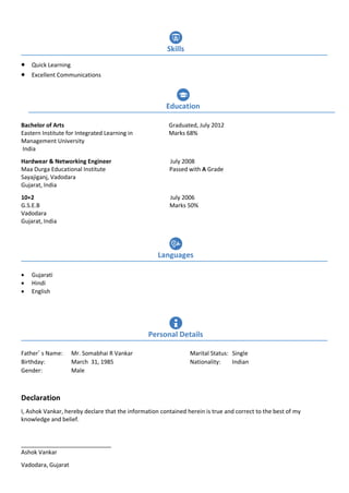  Quick Learning
 Excellent Communications
Bachelor of Arts Graduated, July 2012
Eastern Institute for Integrated Learning in Marks 68%
Management University
India
Hardwear & Networking Engineer July 2008
Maa Durga Educational Institute Passed with A Grade
Sayajiganj, Vadodara
Gujarat, India
10+2 July 2006
G.S.E.B Marks 50%
Vadodara
Gujarat, India
 Gujarati
 Hindi
 English
Father’ s Name: Mr. Somabhai R Vankar Marital Status: Single
Birthday: March 31, 1985 Nationality: Indian
Gender: Male
Declaration
I, Ashok Vankar, hereby declare that the information contained herein is true and correct to the best of my
knowledge and belief.
____________________________
Ashok Vankar
Vadodara, Gujarat
Languages
Personal Details
Education
Skills
 