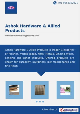 +91-9953352021 
Ashok Hardware & Allied 
Products 
www.ashokwirenettingproducts.co.in 
Ashok Hardware & Allied Products is trader & exporter 
of Meshes, Velcro Tapes, Nets, Metals, Binding Wires, 
Fencing and other Products. Offered products are 
known for durability, sturdiness, low maintenance and 
fine finish. 
A Member of 
 
