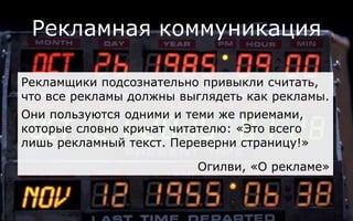 Рекламная коммуникация
Рекламщики подсознательно привыкли считать,
что все рекламы должны выглядеть как рекламы.
Они пользуются одними и теми же приемами,
которые словно кричат читателю: «Это всего
лишь рекламный текст. Переверни страницу!»
Огилви, «О рекламе»
 