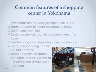 Common features of a shopping
        center in Yokohama
1 Most shops are not willing people take photo.
2 Each shop uses different background music.
3 Celling are very high
4 Customer service counter was busy even after
  8 pm
5 Besides baby car, wheelchairs are also provide
6 The whole shopping center
  are not crowed
7 Shops have ample space
  with cash register located at
  the center are always easy
  to access
 