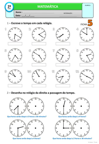 1 – Escreve o tempo em cada relógio.
2 – Desenha no relógio da direita a passagem do tempo.
Data : ___/___/____
INFORMAÇÃO :
Nome :
MATEMÁTICA
RUBRICA :
2ºANO
As horas - 2º ano
FICHA
Que horas serão daqui a 5 horas e 30 minutos? Que horas serão daqui a 4 horas?
Que horas serão daqui a 4 horas? Que horas serão daqui a 2 horas e 30 minutos?
 