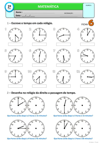 1 – Escreve o tempo em cada relógio.
2 – Desenha no relógio da direita a passagem do tempo.
Data : ___/___/____
INFORMAÇÃO :
Nome :
MATEMÁTICA
RUBRICA :
2ºANO
As horas - 2º ano
FICHA
Que horas serão daqui a 2 horas e 15 minutos? Que horas serão daqui a 3 horas e 15 minutos?
Que horas serão daqui a 4 horas e 45 minutos? Que horas serão daqui a 1 hora e 30 minutos?
 