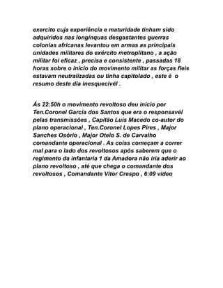 exercito cuja experiência e maturidade tinham sido
adquiridos nas longínquas desgastantes guerras
colonias africanas levantou em armas as principais
unidades militares do exército metroplitano , a ação
militar foi eficaz , precisa e consistente , passadas 18
horas sobre o início do movimento militar as forças fieis
estavam neutralizadas ou tinha capitolado , este é o
resumo deste dia inesquecivél .
Ás 22:50h o movimento revoltoso deu inicio por
Ten.Coronel Garcia dos Santos que era o responsavél
pelas transmissões , Capitão Luís Macedo co-autor do
plano operacional , Ten.Coronel Lopes Pires , Major
Sanches Osório , Major Otelo S. de Carvalho
comandante operacional . As coiss começam a correr
mal para o lado dos revoltosos após saberem que o
regimento da infantaria 1 da Amadora não iria aderir ao
plano revoltoso , até que chega o comandante dos
revoltosos , Comandante Vítor Crespo , 6:09 video
 