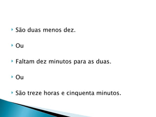    São duas menos dez.

   Ou

   Faltam dez minutos para as duas.

   Ou

   São treze horas e cinquenta minutos.
 
