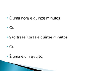    É uma hora e quinze minutos.

   Ou

   São treze horas e quinze minutos.

   Ou

   É uma e um quarto.
 