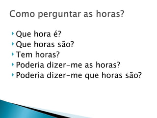  Que hora é?
 Que horas são?
 Tem horas?
 Poderia dizer-me as horas?
 Poderia dizer-me que horas são?
 
