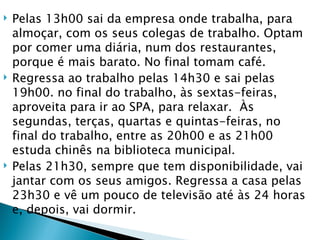    Pelas 13h00 sai da empresa onde trabalha, para
    almoçar, com os seus colegas de trabalho. Optam
    por comer uma diária, num dos restaurantes,
    porque é mais barato. No final tomam café.
   Regressa ao trabalho pelas 14h30 e sai pelas
    19h00. no final do trabalho, às sextas-feiras,
    aproveita para ir ao SPA, para relaxar. Às
    segundas, terças, quartas e quintas-feiras, no
    final do trabalho, entre as 20h00 e as 21h00
    estuda chinês na biblioteca municipal.
   Pelas 21h30, sempre que tem disponibilidade, vai
    jantar com os seus amigos. Regressa a casa pelas
    23h30 e vê um pouco de televisão até às 24 horas
    e, depois, vai dormir.
 