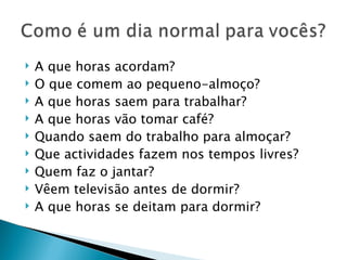    A que horas acordam?
   O que comem ao pequeno-almoço?
   A que horas saem para trabalhar?
   A que horas vão tomar café?
   Quando saem do trabalho para almoçar?
   Que actividades fazem nos tempos livres?
   Quem faz o jantar?
   Vêem televisão antes de dormir?
   A que horas se deitam para dormir?
 