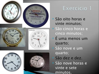    São oito horas e
    vinte minutos;
   São cinco horas e
    cinco minutos;
   É uma menos um
    quarto;
   São nove e um
    quarto;
   São dez e dez.
   São nove horas e
    vinte e sete
    minutos.
 