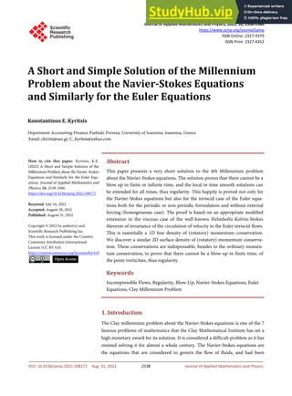Journal of Applied Mathematics and Physics, 2022, 10, 2538-2560
https://www.scirp.org/journal/jamp
ISSN Online: 2327-4379
ISSN Print: 2327-4352
DOI: 10.4236/jamp.2022.108172 Aug. 31, 2022 2538 Journal of Applied Mathematics and Physics
A Short and Simple Solution of the Millennium
Problem about the Navier-Stokes Equations
and Similarly for the Euler Equations
Konstantinos E. Kyritsis
Department Accounting-Finance Psathaki Preveza, University of Ioannina, Ioannina, Greece
Abstract
This paper presents a very short solution to the 4th Millennium problem
about the Navier-Stokes equations. The solution proves that there cannot be a
blow up in finite or infinite time, and the local in time smooth solutions can
be extended for all times, thus regularity. This happily is proved not only for
the Navier-Stokes equations but also for the inviscid case of the Euler equa-
tions both for the periodic or non-periodic formulation and without external
forcing (homogeneous case). The proof is based on an appropriate modified
extension in the viscous case of the well-known Helmholtz-Kelvin-Stokes
theorem of invariance of the circulation of velocity in the Euler inviscid flows.
This is essentially a 1D line density of (rotatory) momentum conservation.
We discover a similar 2D surface density of (rotatory) momentum conserva-
tion. These conservations are indispensable, besides to the ordinary momen-
tum conservation, to prove that there cannot be a blow-up in finite time, of
the point vorticities, thus regularity.
Keywords
Incompressible Flows, Regularity, Blow-Up, Navier-Stokes Equations, Euler
Equations, Clay Millennium Problem
1. Introduction
The Clay millennium problem about the Navier-Stokes equations is one of the 7
famous problems of mathematics that the Clay Mathematical Institute has set a
high monetary award for its solution. It is considered a difficult problem as it has
resisted solving it for almost a whole century. The Navier-Stokes equations are
the equations that are considered to govern the flow of fluids, and had been
How to cite this paper: Kyritsis, K.E.
(2022) A Short and Simple Solution of the
Millennium Problem about the Navier-Stokes
Equations and Similarly for the Euler Equ-
ations. Journal of Applied Mathematics and
Physics, 10, 2538-2560.
https://doi.org/10.4236/jamp.2022.108172
Received: July 16, 2022
Accepted: August 28, 2022
Published: August 31, 2022
Copyright © 2022 by author(s) and
Scientific Research Publishing Inc.
This work is licensed under the Creative
Commons Attribution International
License (CC BY 4.0).
http://creativecommons.org/licenses/by/4.0/
Open Access
 